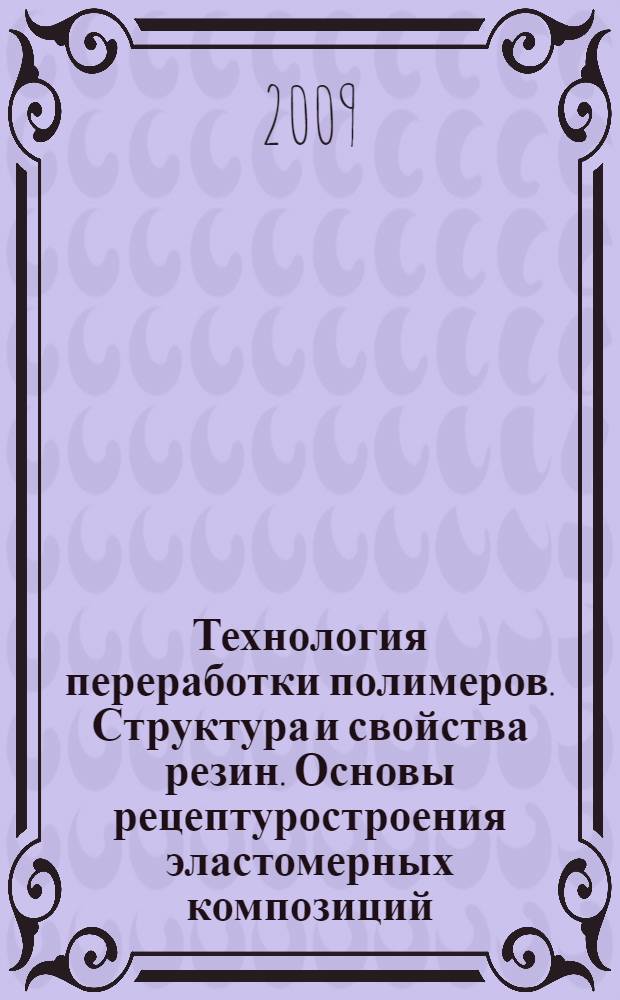 Технология переработки полимеров. Структура и свойства резин. Основы рецептуростроения эластомерных композиций. Технологические и технические свойства резин. Уч. пособие к лабор. занятиям