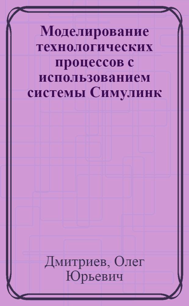 Моделирование технологических процессов с использованием системы Симулинк : конспект лекций : учебно-методический комплекс по направлению 260700.68 и специальности 260704.65