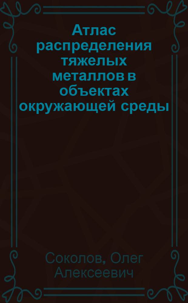 Атлас распределения тяжелых металлов в объектах окружающей среды : учебное пособие для студентов, обучающихся по направлениям "Агрохимия и агропочвоведение" и "Агрономия"