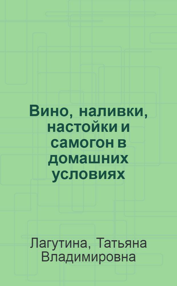Вино, наливки, настойки и самогон в домашних условиях : практические рекомендации и рецепты