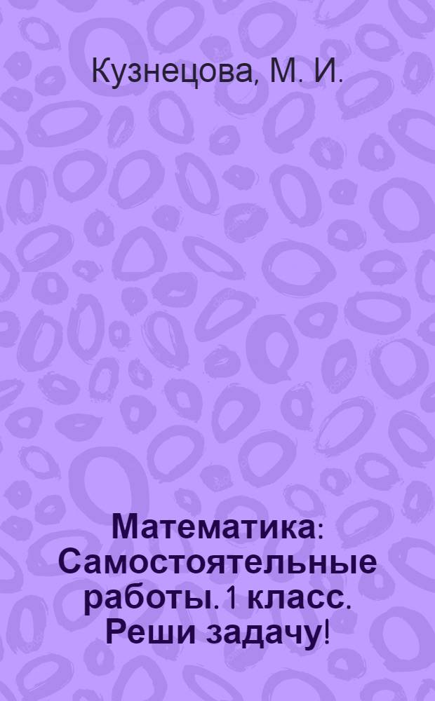 Математика: Самостоятельные работы. 1 класс. Реши задачу!