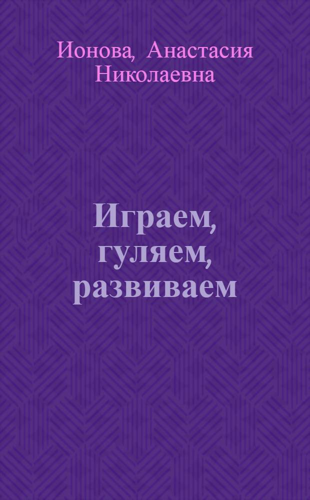 Играем, гуляем, развиваем : развивает речь, память, внимание, пространственную ориентацию, учит навыкам общения, формирует познавательный интерес : от 1 года до 7 лет