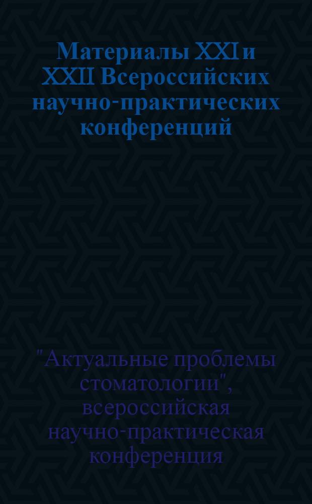 Материалы XXI и XXII Всероссийских научно-практических конференций : "Актуальные проблемы стоматологии", "Стоматология XXI века"