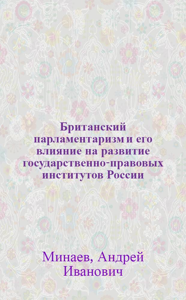 Британский парламентаризм и его влияние на развитие государственно-правовых институтов России (конец XVIII-начало XX вв.) : автореф. дис. на соиск. учен. степ. д-ра ист. наук : специальность 07.00.03 <Всеобщ. история>