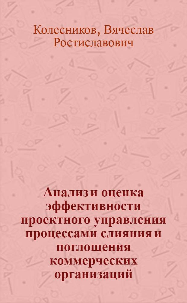Анализ и оценка эффективности проектного управления процессами слияния и поглощения коммерческих организаций : автореф. дис. на соиск. учен. степ. канд. экон. наук : специальность 08.00.05 <Экономика и упр. нар. хоз-вом>