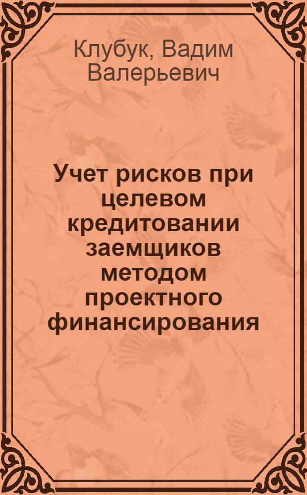 Учет рисков при целевом кредитовании заемщиков методом проектного финансирования : автореф. дис. на соиск. учен. степ. канд. экон. наук в форме науч. докл. : специальность 05.02.22 <Орг. пр-ва>