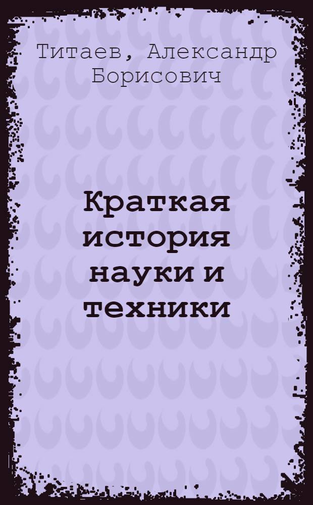 Краткая история науки и техники : учебное пособие для студентов направлений 220200 "Автоматизация и управление", 210400 "Телекоммуникации", 210200 "Проектирование и технология электронных средств", 140600 "Электротехника, электромеханика и электротехнологии", 200100 "Приборостроение", 140200 "Электроэнергетика", 230100 "Информатика и вычислительная техника" вузов региона