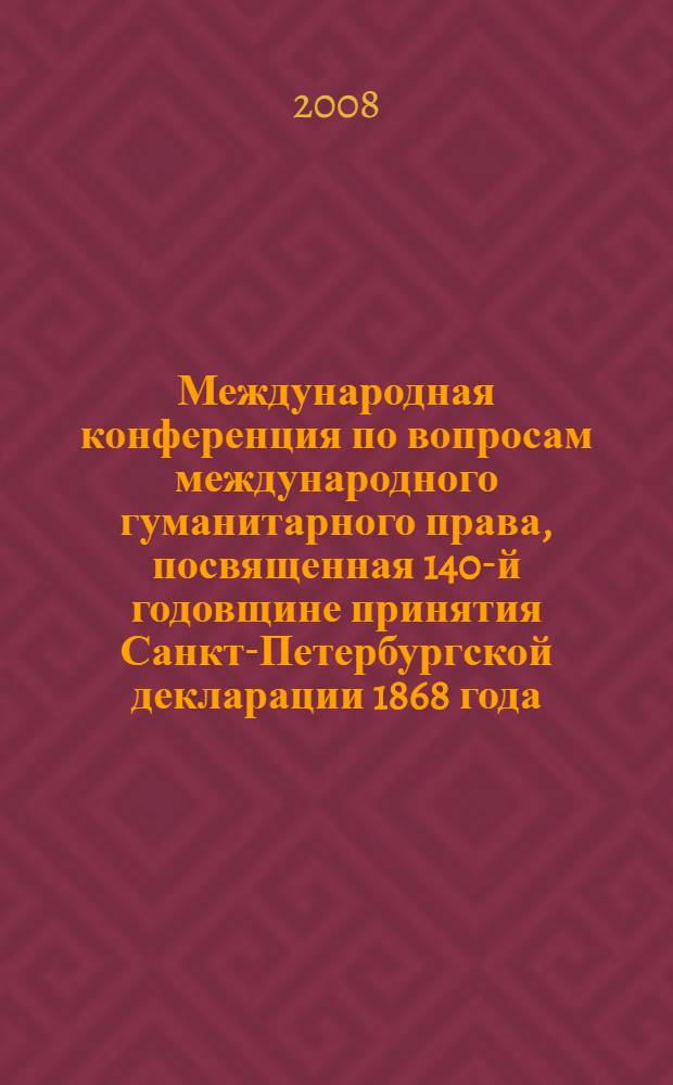 Международная конференция по вопросам международного гуманитарного права, посвященная 140-й годовщине принятия Санкт-Петербургской декларации 1868 года. Ч. 1