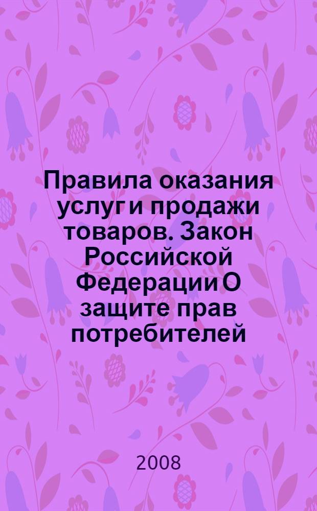 Правила оказания услуг и продажи товаров. Закон Российской Федерации О защите прав потребителей : [принят Верховным Советом Российской Федерации 7 февраля 1992 года (в ред. Федеральных законов от 09.01.1996 N2-ФЗ и др.) по состоянию на 20 сентября 2008 года]