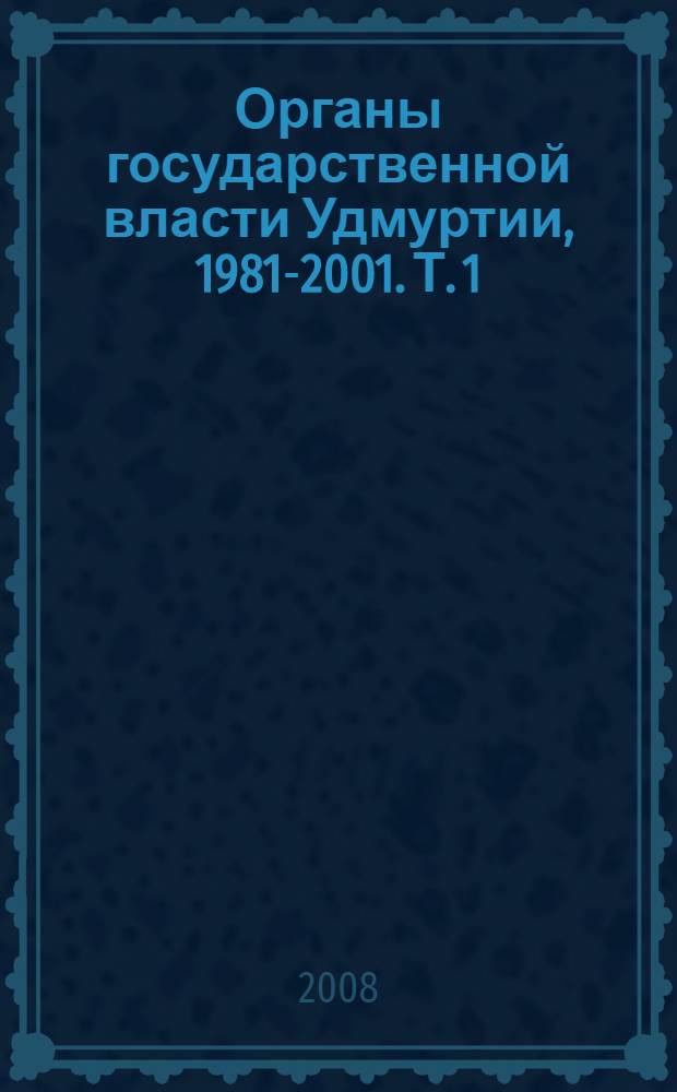 Органы государственной власти Удмуртии, 1981-2001. Т. 1 : Органы государственной власти и управления Удмуртской АССР - Удмуртской Республики, 1981-1995