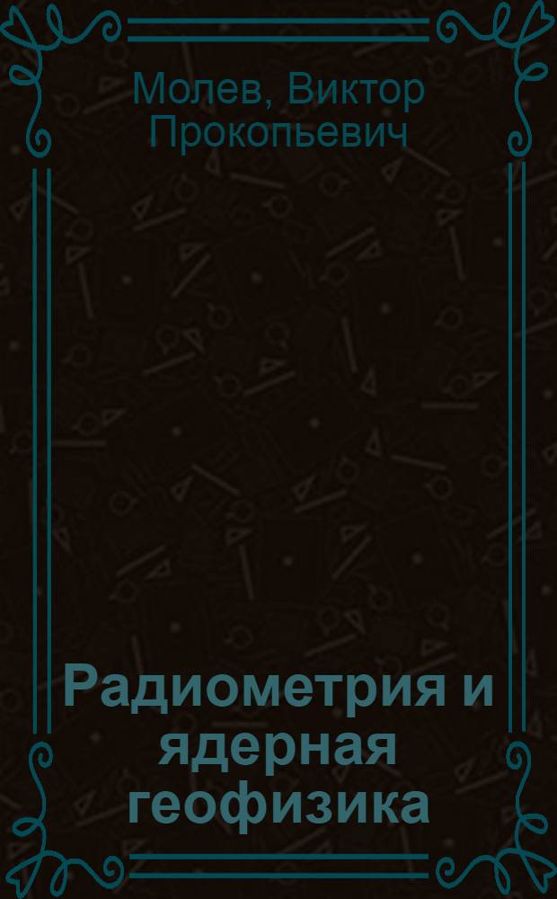 Радиометрия и ядерная геофизика : лекции и практикум для специальности 130201 - "Геофизические методы поисков и разведки месторождений полезных ископаемых"