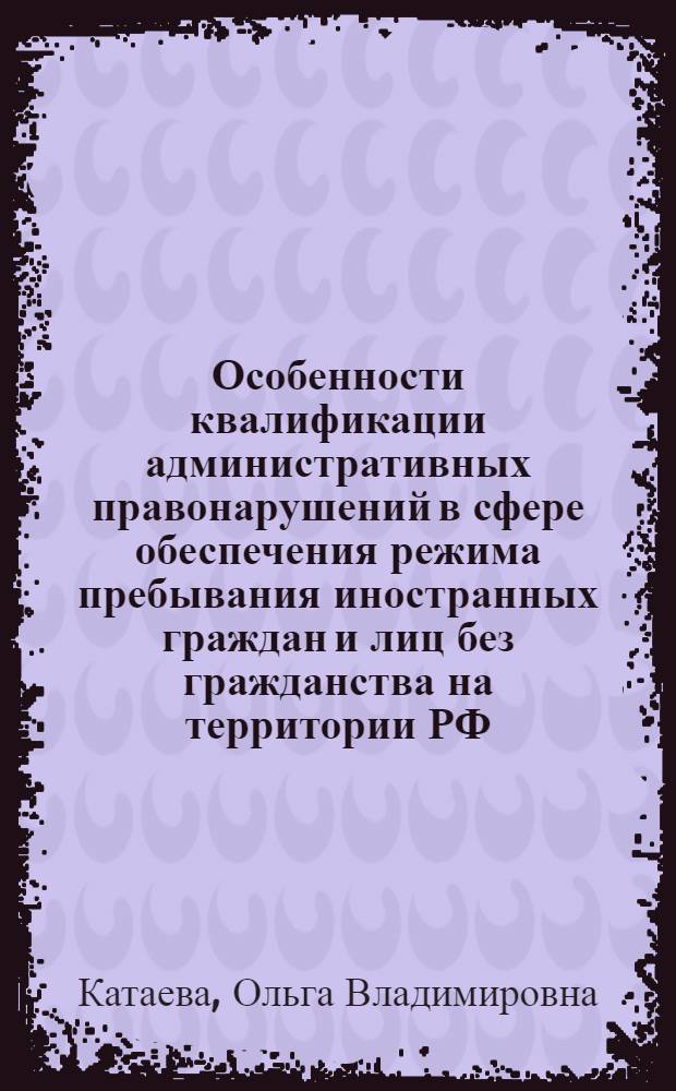 Особенности квалификации административных правонарушений в сфере обеспечения режима пребывания иностранных граждан и лиц без гражданства на территории РФ : научно-практическое пособие