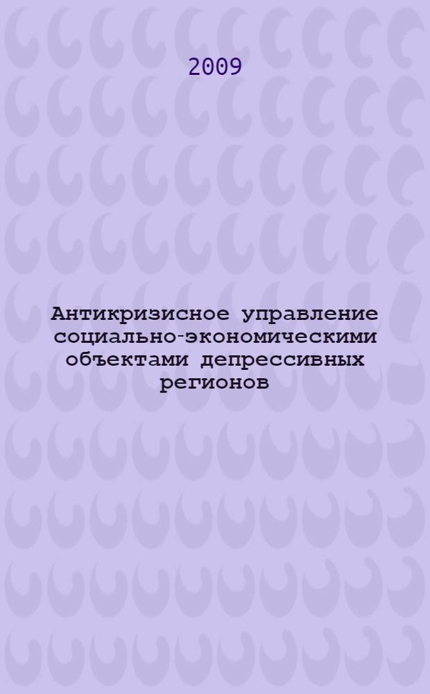 Антикризисное управление социально-экономическими объектами депрессивных регионов : монография