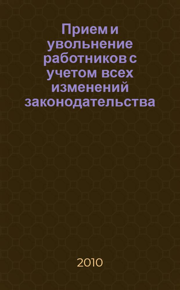 Прием и увольнение работников с учетом всех изменений законодательства : начало трудовых отношений, заключение трудового договора, трудовая книжка, правила увольнения, сложные вопросы, практические примеры, заполнение первичных документов