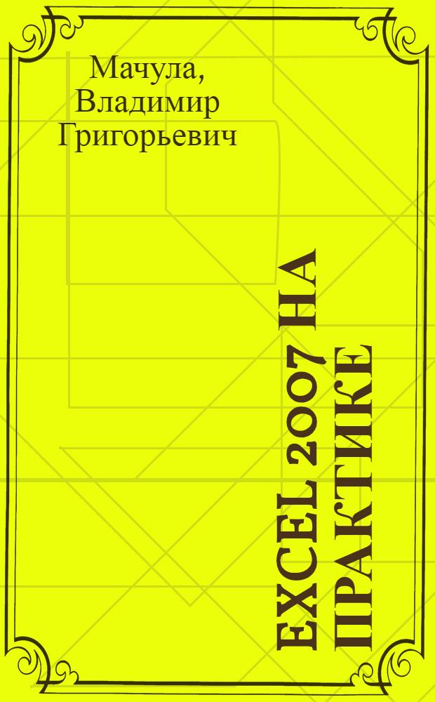 Excel 2007 на практике : оформление таблиц, формулы и функции, обработка данных, построение диаграмм, подготовка к печати