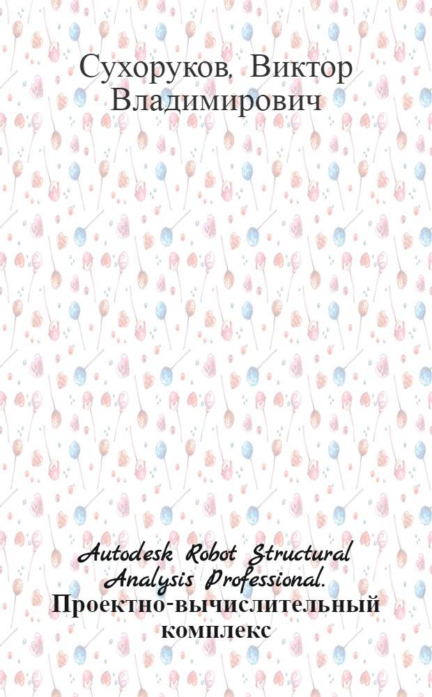 Autodesk Robot Structural Analysis Professional. Проектно-вычислительный комплекс : пособие для начинающих по применению комплекса на реальном проекте