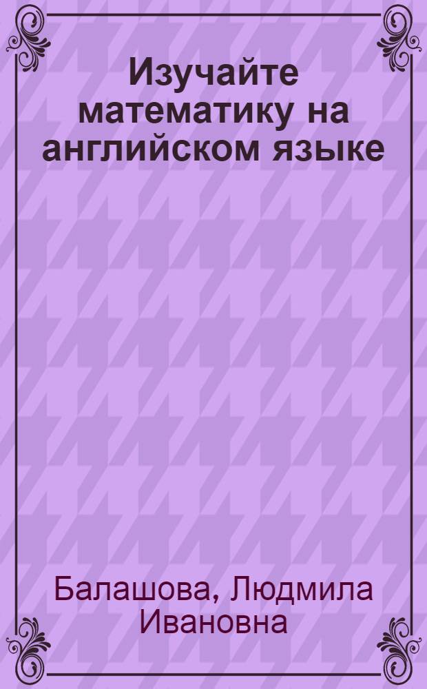 Изучайте математику на английском языке = Learn maths in English : учебное пособие для студентов, обучающихся по специальностям: 010501 Прикладная математика и информатика; 050201 математика с дополнительной специальностью