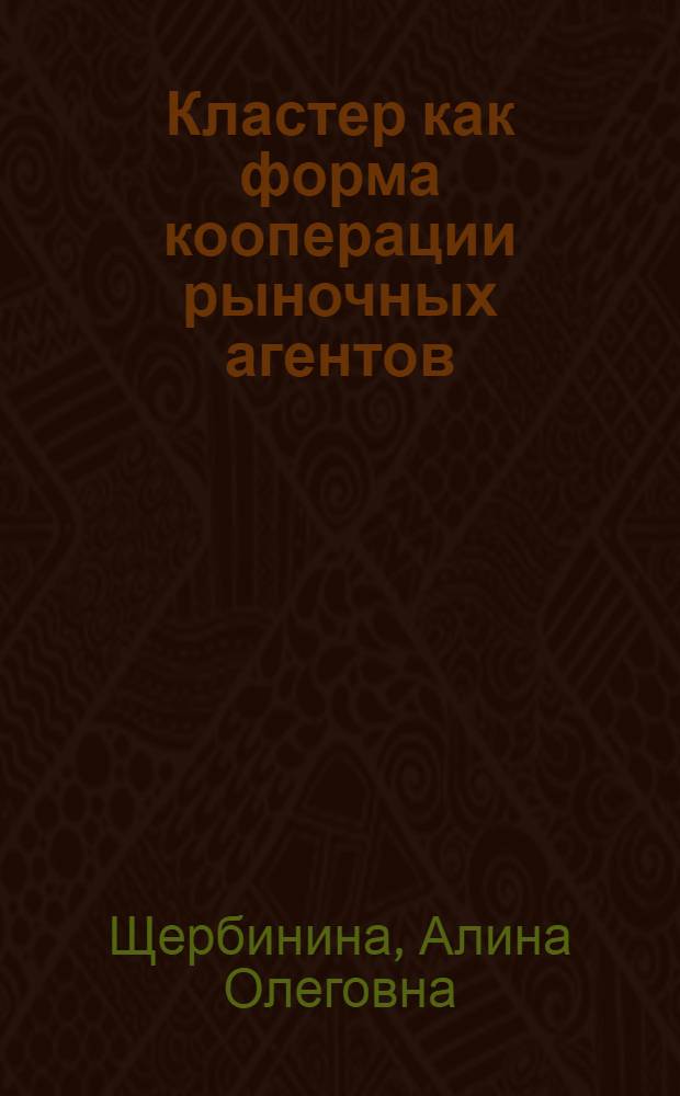 Кластер как форма кооперации рыночных агентов: вопросы теории и методологии : автореф. дис. на соиск. учен. степ. канд. экон. наук : специальность 08.00.01 <Экон. теория> : специальность 08.00.05 <Экономика и упр. нар. хоз-вом>