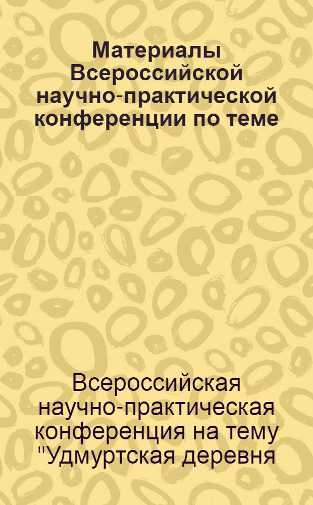 Материалы Всероссийской научно-практической конференции по теме: "Удмуртская деревня: прошлое, настоящее, будущее"