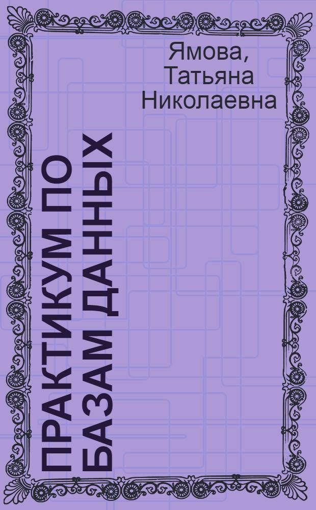 Практикум по базам данных : учебное пособие для студентов высших учебных заведений, обучающихся по направлению подготовки 010100 Математика
