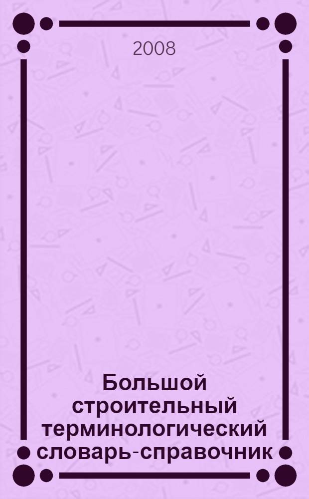 Большой строительный терминологический словарь-справочник : официальные и неофициальные термины и определения в строительстве, архитектуре, градостроительстве и строительной технике