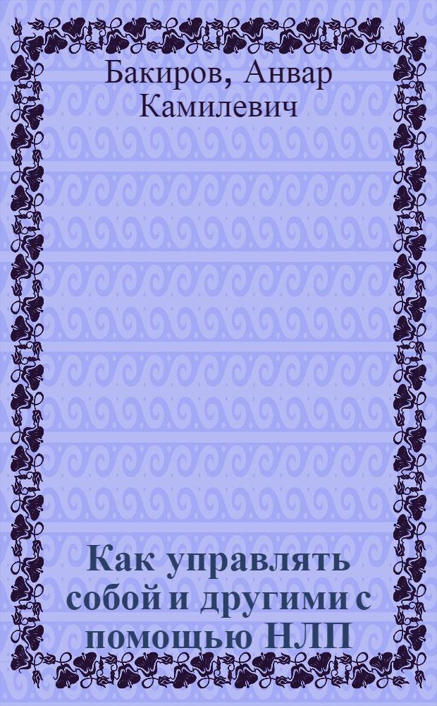 Как управлять собой и другими с помощью НЛП : магия бессознательного, секреты эффективности, стратегия решения проблем, основы разговорного гипноза, моделирование успеха, возможности нашей памяти, искусство договариваться, как сэкономить время и усилия, главный секрет общения