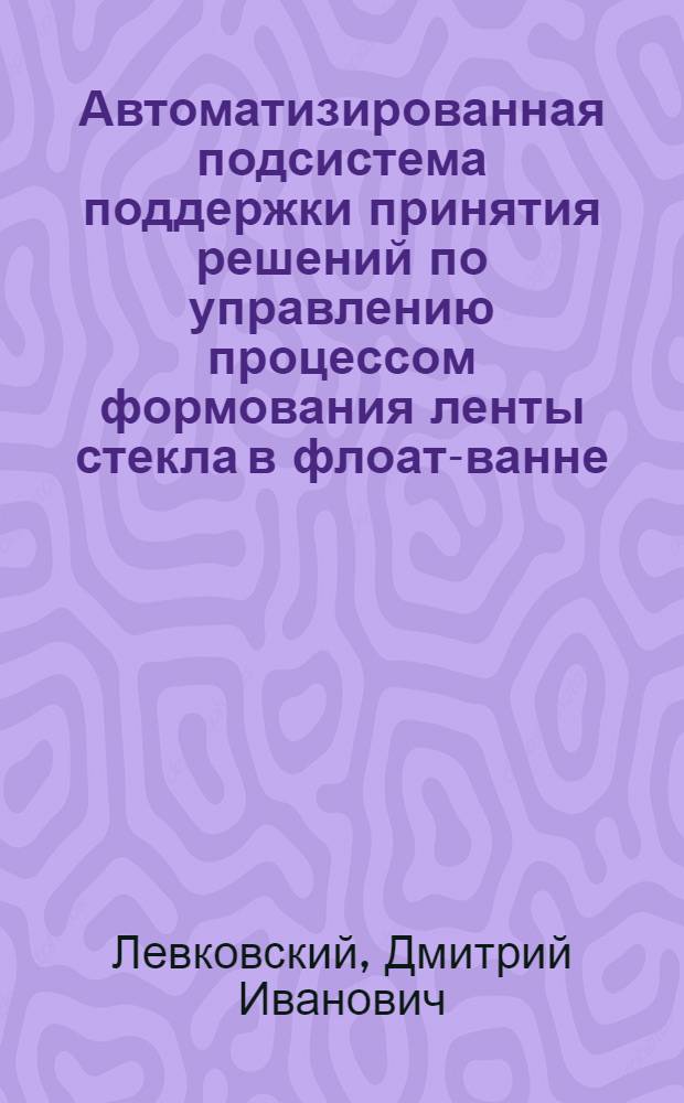 Автоматизированная подсистема поддержки принятия решений по управлению процессом формования ленты стекла в флоат-ванне : автореф. дис. на соиск. учен. степ. канд. техн. наук : специальность 05.13.06 <Автоматизация и упр. технол. процессами и пр-вами>
