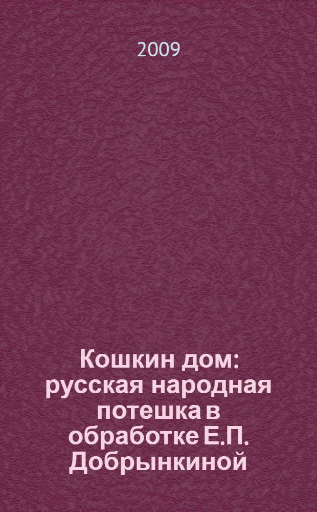Кошкин дом : русская народная потешка в обработке Е.П. Добрынкиной : для дошкольного возраста : для чтения вслух и показа детям
