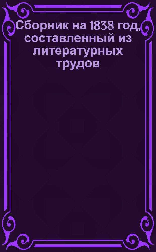 Сборник на 1838 год, составленный из литературных трудов: А.К. Бернета, В.А. Владиславлева, князя П.А. Вяземского, А.П. Глинкиной, Ф.Н. Глинки, Е.П. Гребенки, Э.И. Губера, П.П. Каменского, И.И. Козлова, А.В. Кольцова [и др.]