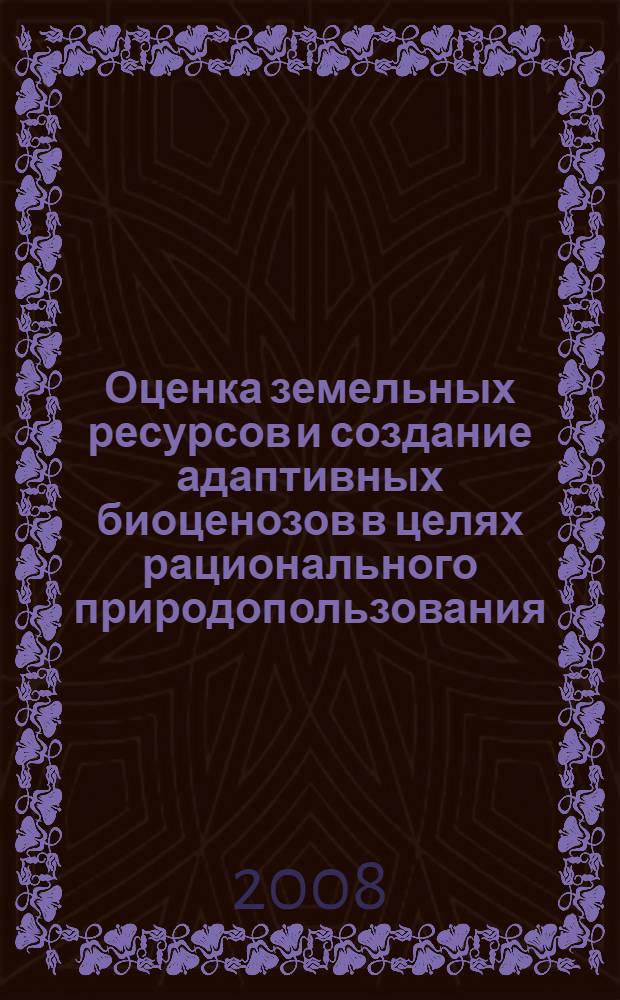 Оценка земельных ресурсов и создание адаптивных биоценозов в целях рационального природопользования: история и современность : материалы международной научно-практической конференции