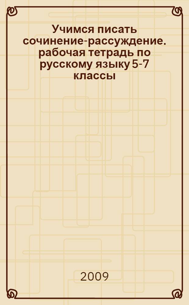 Учимся писать сочинение-рассуждение. рабочая тетрадь по русскому языку 5-7 классы