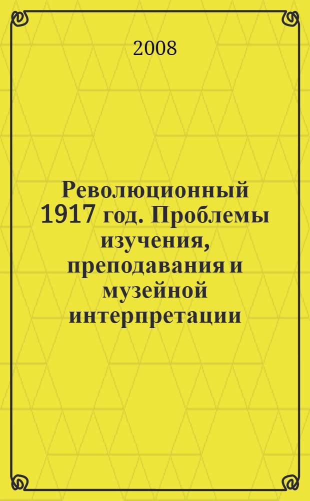 Революционный 1917 год. Проблемы изучения, преподавания и музейной интерпретации : материалы Научно-практической конференции, состоявшейся в Государственном центральном музее современной истории России 6 ноября 2007 г