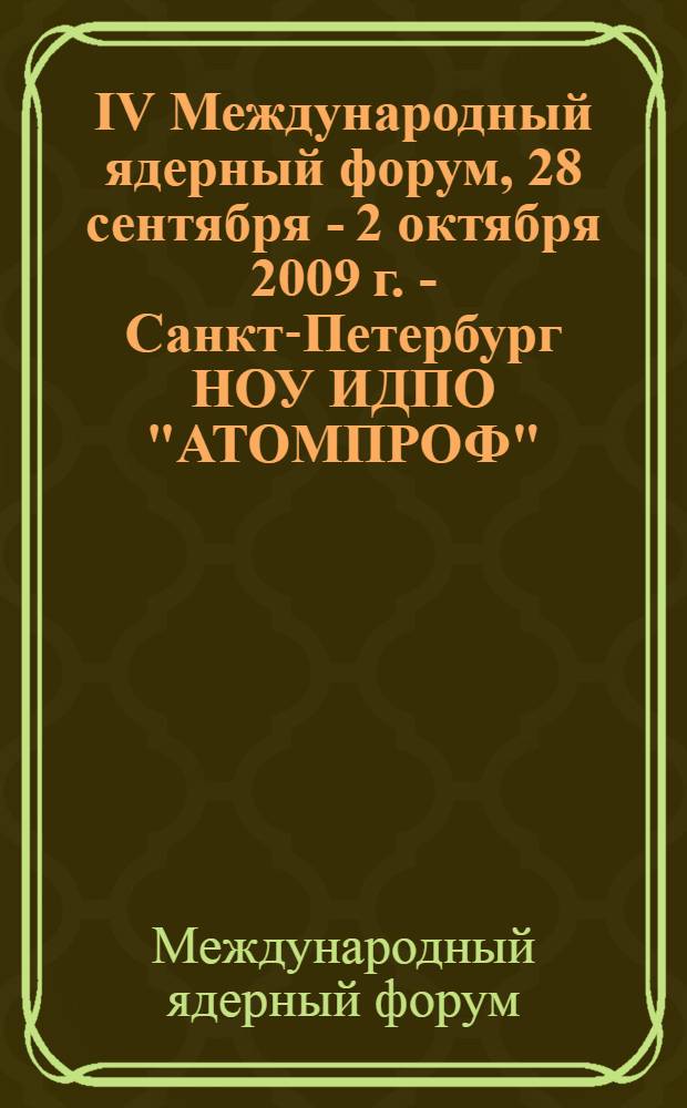 IV Международный ядерный форум, 28 сентября - 2 октября 2009 г. - Санкт-Петербург НОУ ИДПО "АТОМПРОФ", Аэродромная ул., д. 4 = The IV International nuclear forum, September 28 - October 2,2009 - St. Petersburg, NEI CPE "ATOMPROF", Aerodromnaya st., 4 : сборник докладов