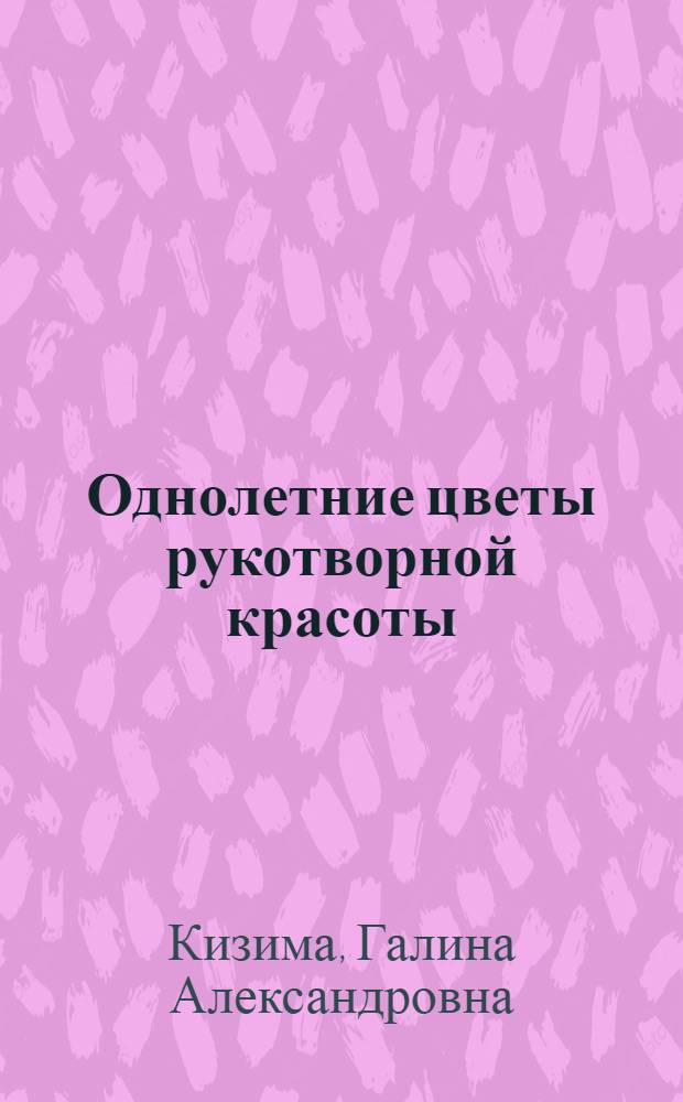 Однолетние цветы рукотворной красоты : авторитетное руководство по наилучшему выращиванию