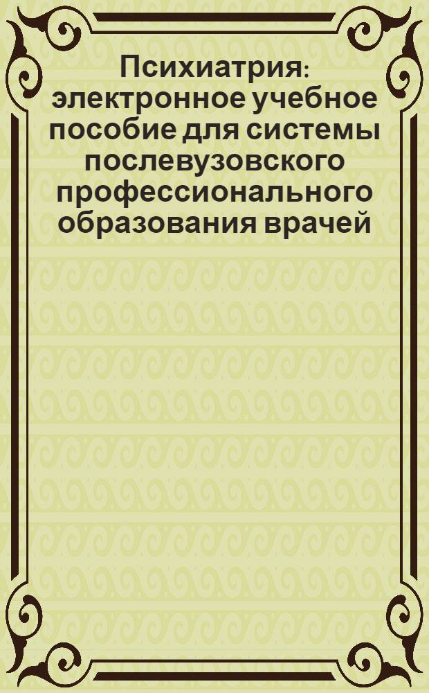 Психиатрия : электронное учебное пособие для системы послевузовского профессионального образования врачей : для врачей-психиатров, врачей-наркологов, психотерапевтов, врачей-интернов и студентов старших курсов медицинских вузов
