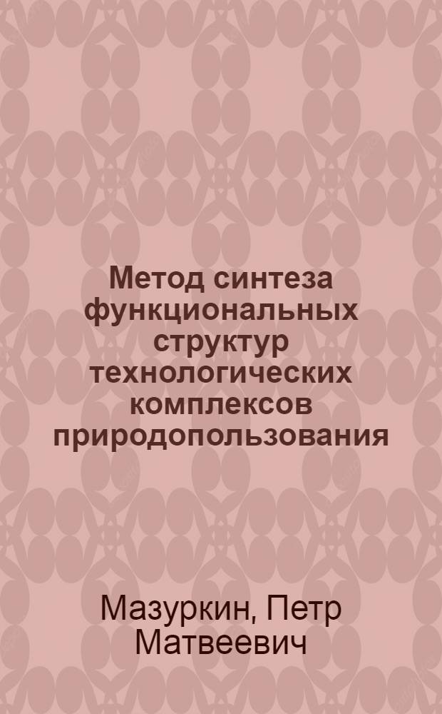 Метод синтеза функциональных структур технологических комплексов природопользования : научно-учебное пособие