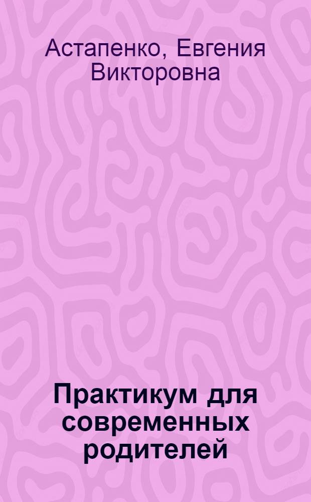 Практикум для современных родителей : как понять малыша от рождения до трех лет