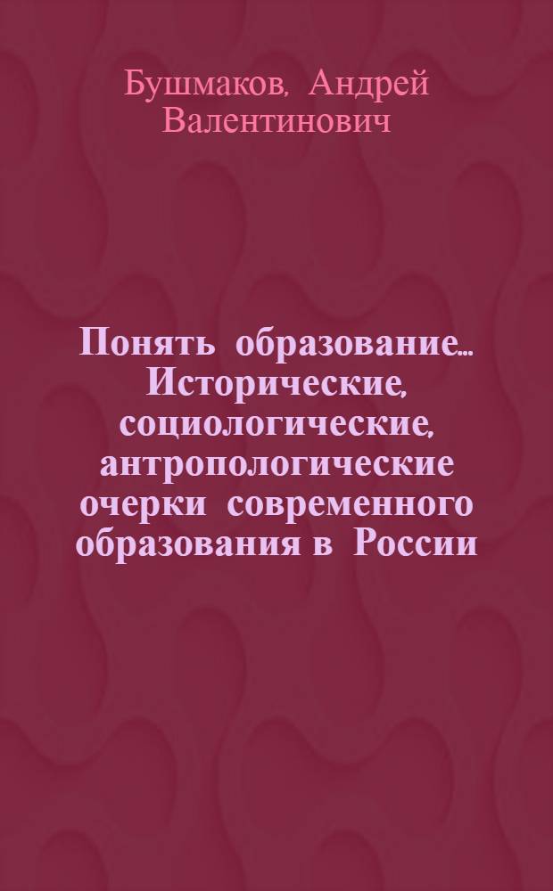 Понять образование... Исторические, социологические, антропологические очерки современного образования в России