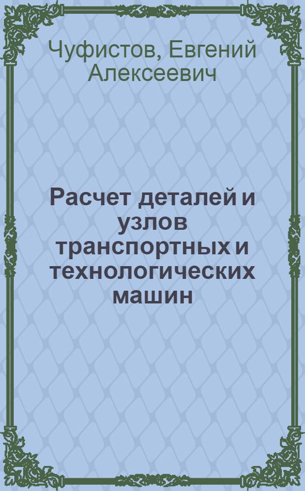 Расчет деталей и узлов транспортных и технологических машин : учебное пособие : для студентов вузов, обучающихся по направлениям подготовки бакалавров "Наземные транспортные системы" и специальности "Автомобиле- и тракторостроение" направления подготовки "Транспортные машины и транспортно-технологические комплексы"