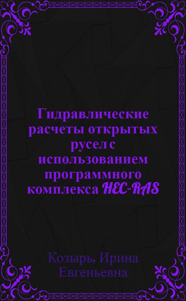 Гидравлические расчеты открытых русел с использованием программного комплекса HEC-RAS : учебное пособие для студентов высших учебных заведений, обучающихся по направлению подготовки 280400 "Природообустройство" и 280300 "Водные ресурсы и водопользование"