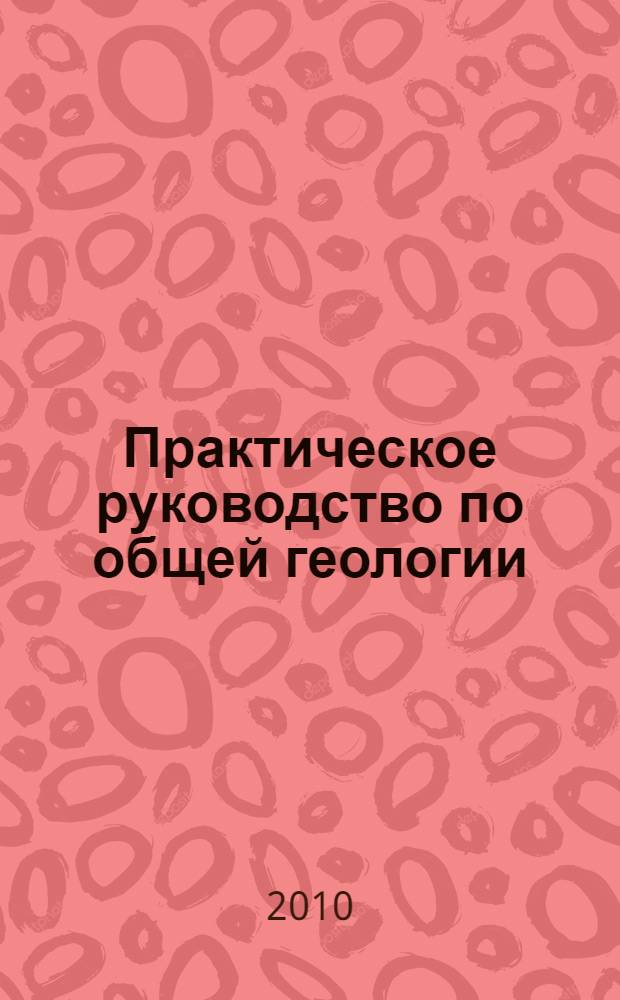 Практическое руководство по общей геологии : учебное пособие для студентов высших учебных заведений, обучающихся по специальности "Геология"
