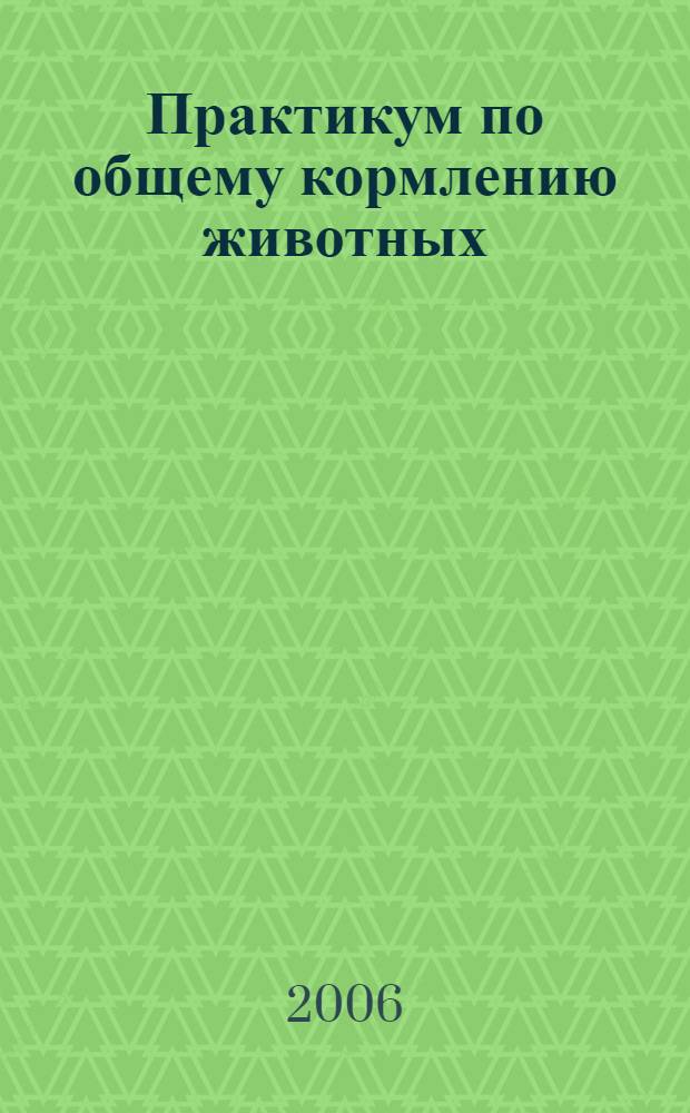 Практикум по общему кормлению животных : учебное пособие для студентов высших учебных заведений по специальности 110401 - Зоотехния