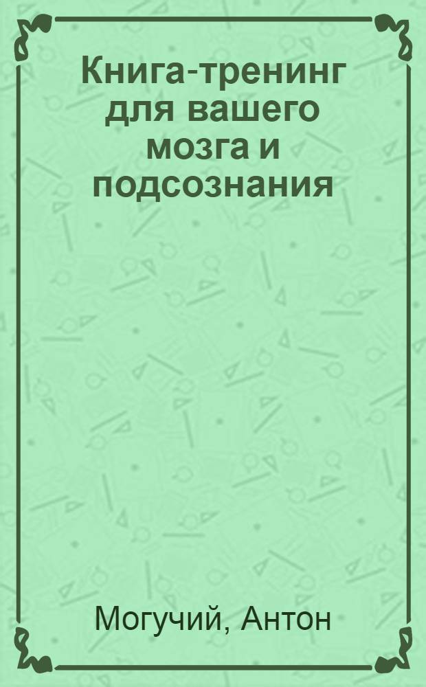 Книга-тренинг для вашего мозга и подсознания : 10 минут в день для мгновенных решений, многократного развития силы и гибкости мышления, а также интуиции и памяти