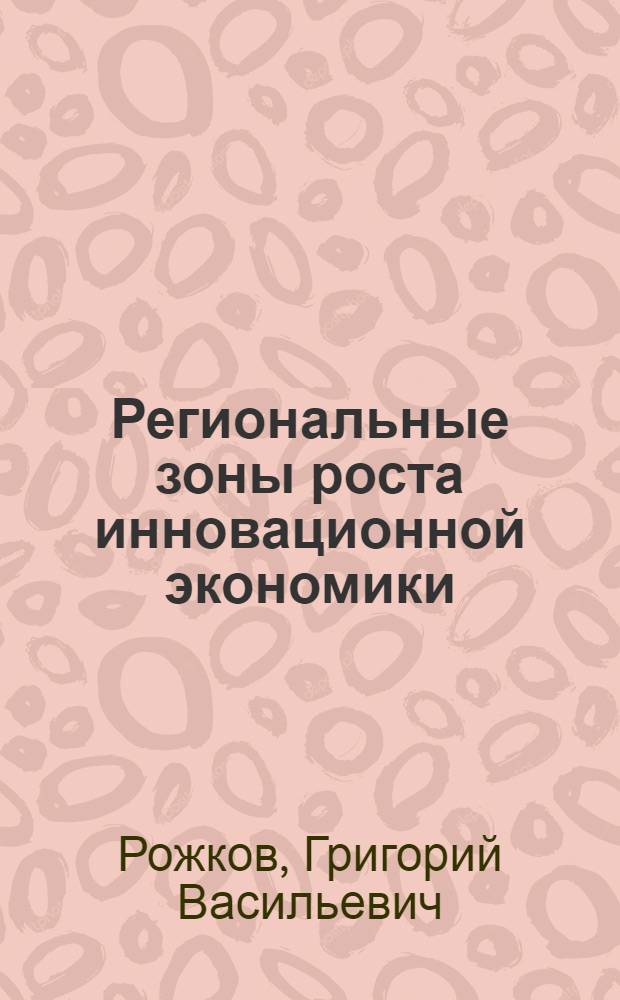 Региональные зоны роста инновационной экономики : автореф. дис. на соиск. учен. степ. д-ра экон. наук : специальность 08.00.05 <Экономика и упр. нар. хоз-вом>