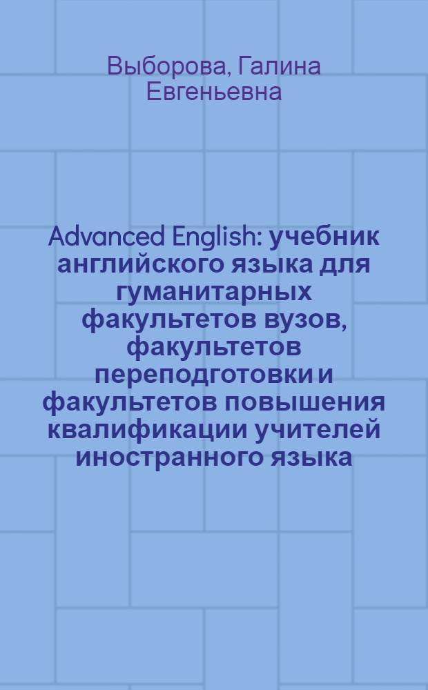 Advanced English : учебник английского языка для гуманитарных факультетов вузов, факультетов переподготовки и факультетов повышения квалификации учителей иностранного языка : учебное пособие : для старших курсов гуманитарных факультетов высших учебных заведений