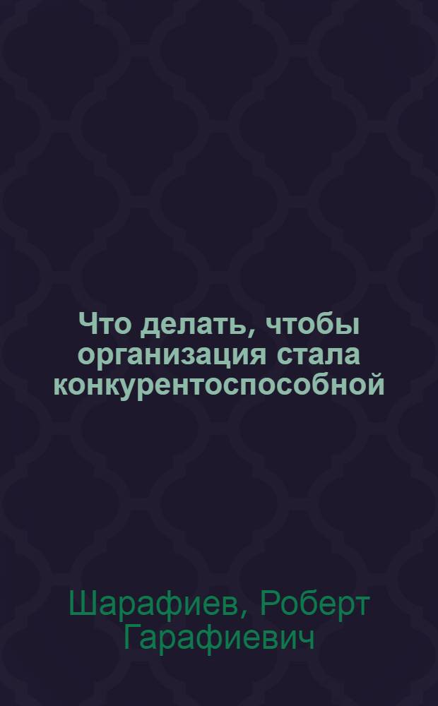 Что делать, чтобы организация стала конкурентоспособной : (советы руководителям, желающим создать систему управления качеством в соответствии с требованиями стандартов ИСО серии 9000)
