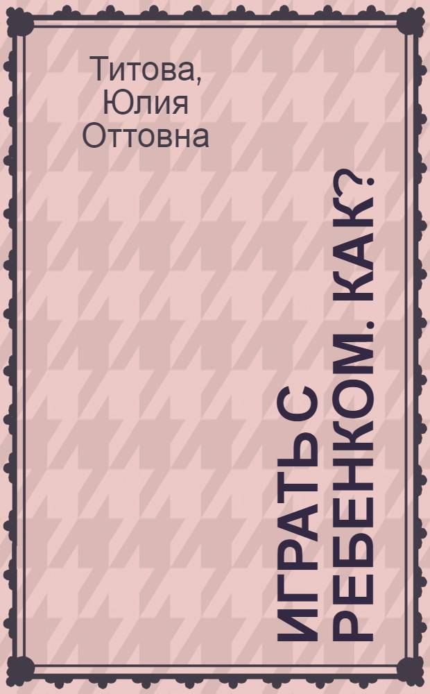 Играть с ребенком. Как? : развитие внимания, мелкой моторики у детей 1-5 лет