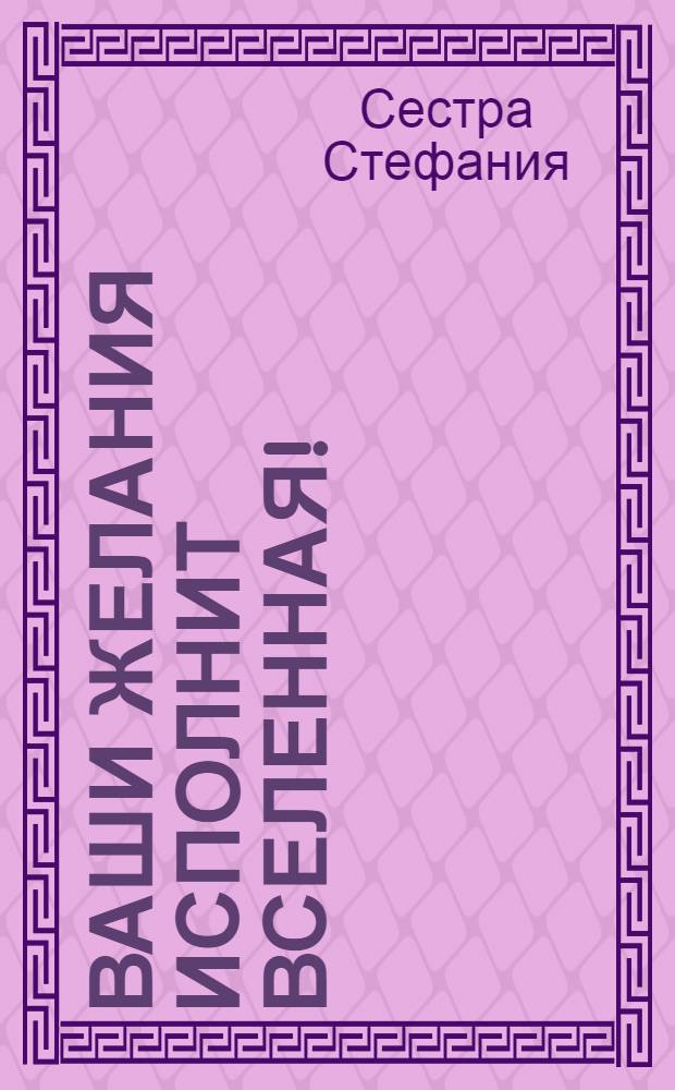 Ваши желания исполнит Вселенная! : метод пирамиды : победа над болезнями, исполнение денежных желаний, оздоровление энергии, улучшение климата в семье и коллективе, привлечение в свою жизнь любви