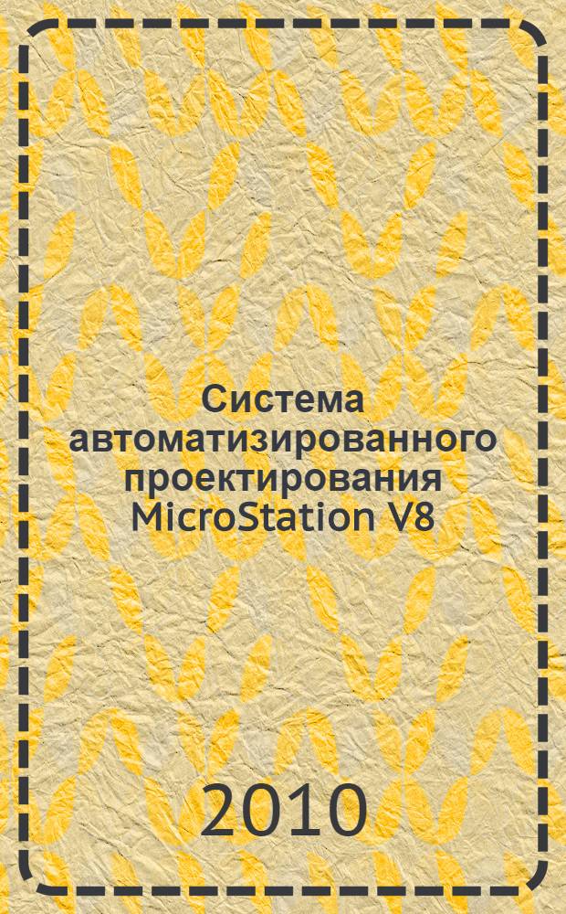 Система автоматизированного проектирования MicroStation V8/XM : для студентов вузов и технических университетов, обучающихся по специализациям автоматизированного проектирования