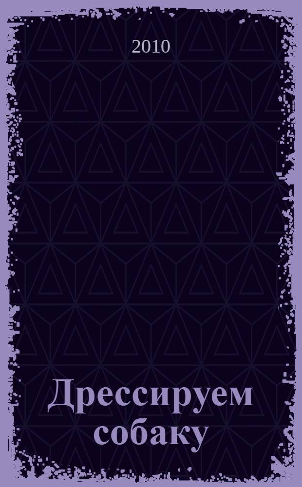 Дрессируем собаку : техника тренировки и воспитания, советы лучших специалистов по воспитанию служебных, розыскных и сторожевых собак, воспитание щенка